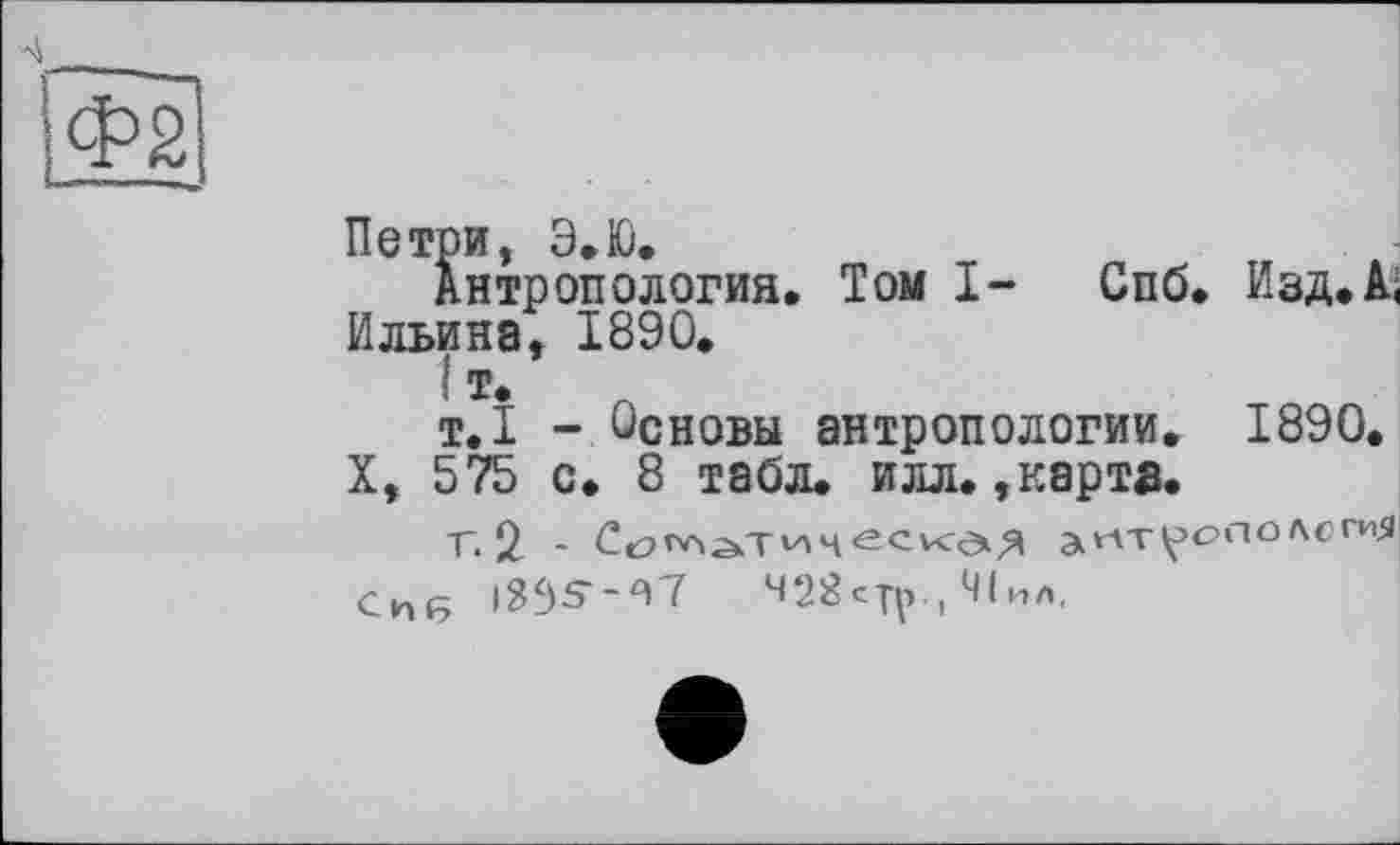 ﻿
Петри, Э.Ю.
Антропология. Том I- Спб. Изд.А< Ильина, 1890.
I т.
т.1 - Основы антропологии. 1890.
X, 575 с. 8 табл. илл. »карта.
Г. 2 -	эиТрОПОЛСГиЯ
си(5 І335--Я7	428стр., Ч1ил,